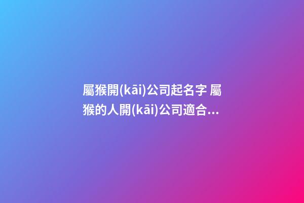 屬猴開(kāi)公司起名字 屬猴的人開(kāi)公司適合的名字-第1張-公司起名-玄機(jī)派